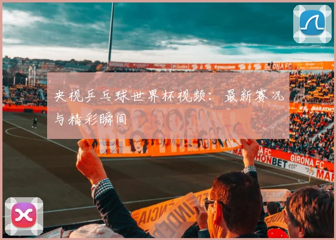 央视乒乓球世界杯视频：最新赛况与精彩瞬间