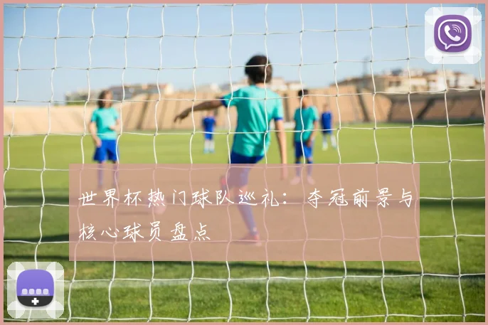 世界杯热门球队巡礼：夺冠前景与核心球员盘点