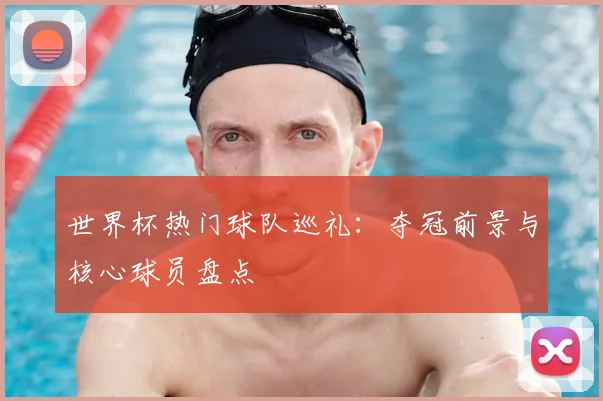 世界杯热门球队巡礼：夺冠前景与核心球员盘点