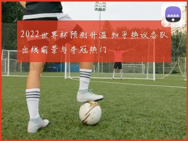 2022世界杯预测升温 知乎热议各队出线前景与夺冠热门