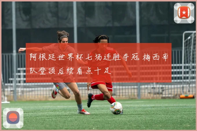 阿根廷世界杯七场连胜夺冠 梅西率队登顶后续看点十足