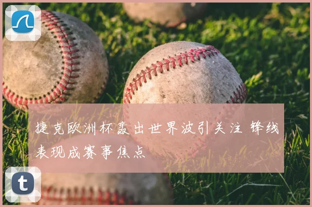 捷克欧洲杯轰出世界波引关注 锋线表现成赛事焦点