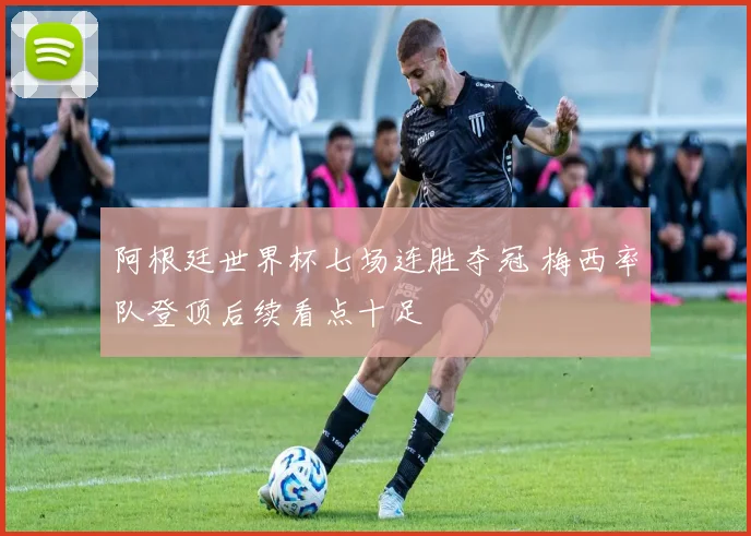 阿根廷世界杯七场连胜夺冠 梅西率队登顶后续看点十足