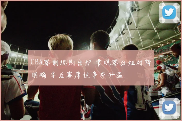 CBA赛制规则出炉 常规赛分组对阵明确 季后赛席位争夺升温