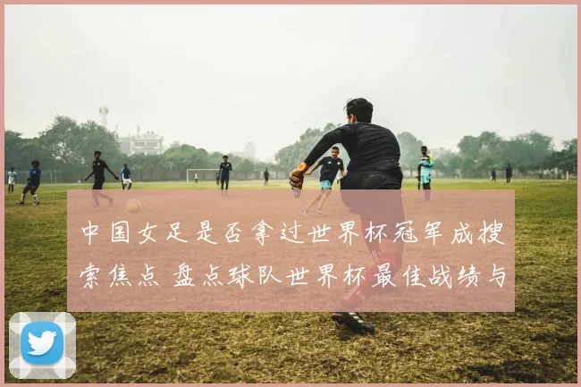 中国女足是否拿过世界杯冠军成搜索焦点 盘点球队世界杯最佳战绩与历史表现