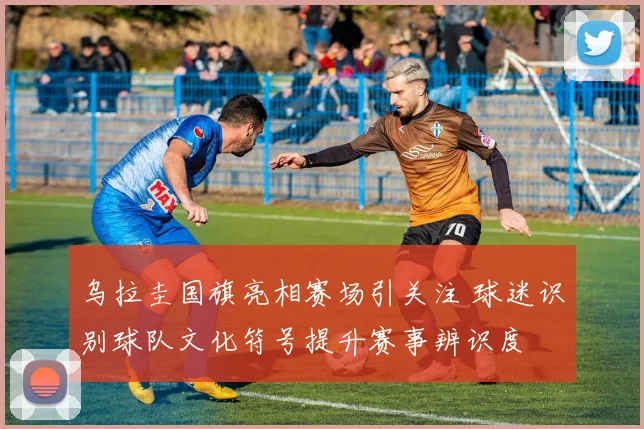 乌拉圭国旗亮相赛场引关注 球迷识别球队文化符号提升赛事辨识度