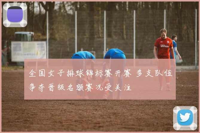 全国女子排球锦标赛开赛 多支队伍争夺晋级名额赛况受关注