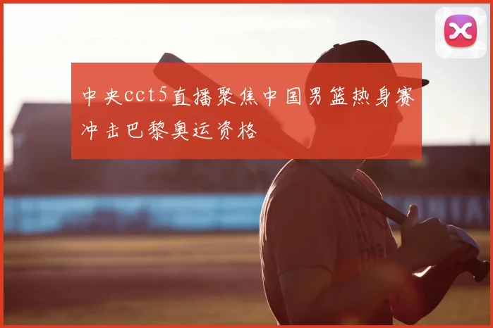 中央cct5直播聚焦中国男篮热身赛冲击巴黎奥运资格