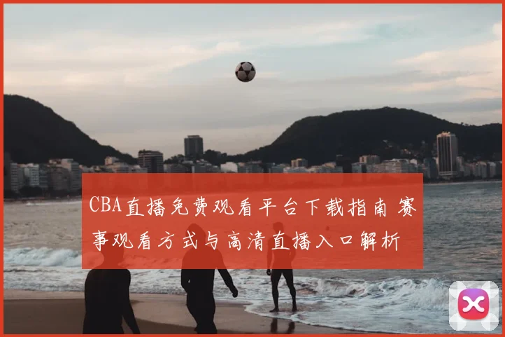 CBA直播免费观看平台下载指南 赛事观看方式与高清直播入口解析