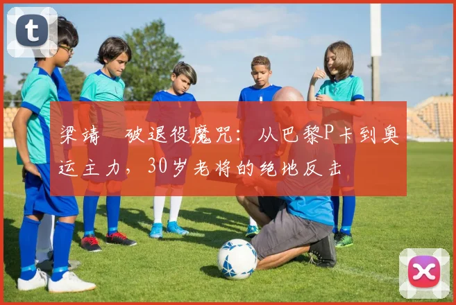 梁靖崑破退役魔咒：从巴黎P卡到奥运主力，30岁老将的绝地反击