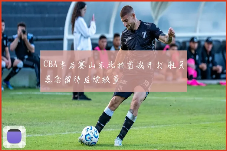 CBA季后赛山东北控首战开打 胜负悬念留待后续较量
