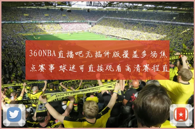 360NBA直播吧无插件版覆盖多场焦点赛事 球迷可直接观看高清赛程直播
