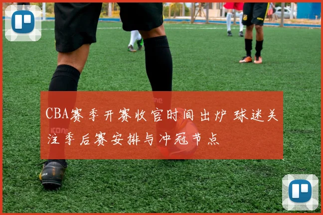 CBA赛季开赛收官时间出炉 球迷关注季后赛安排与冲冠节点
