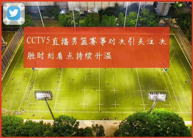 CCTV5直播男篮赛事对决引关注 决胜时刻看点持续升温