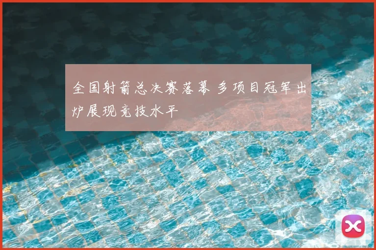 全国射箭总决赛落幕 多项目冠军出炉展现竞技水平