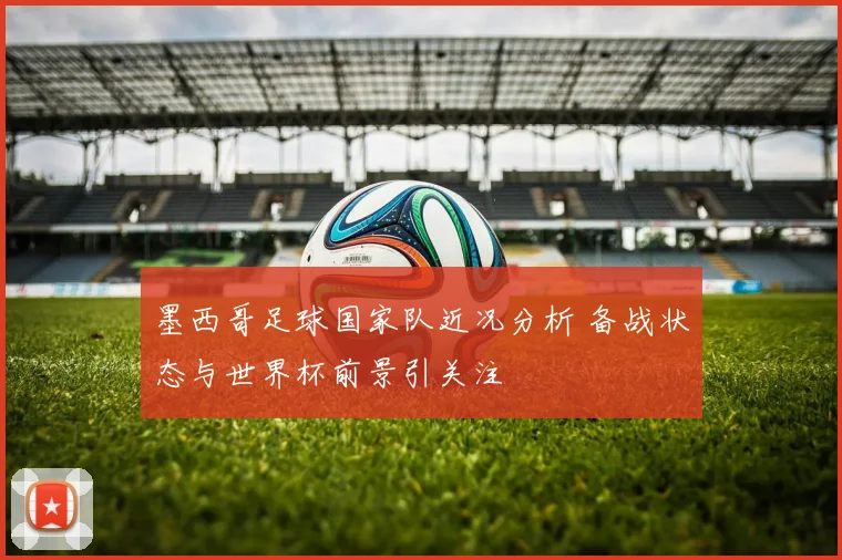 墨西哥足球国家队近况分析 备战状态与世界杯前景引关注