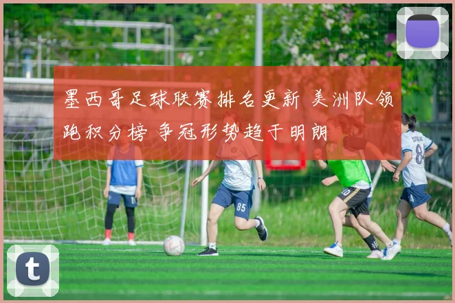 墨西哥足球联赛排名更新 美洲队领跑积分榜 争冠形势趋于明朗