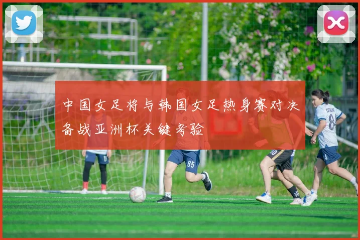 中国女足将与韩国女足热身赛对决备战亚洲杯关键考验