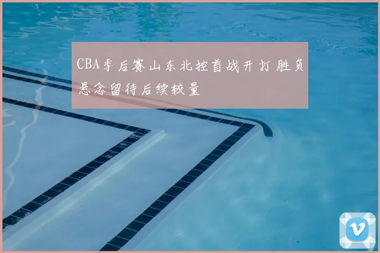 CBA季后赛山东北控首战开打 胜负悬念留待后续较量