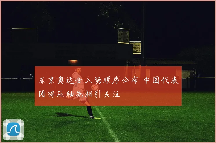 东京奥运会入场顺序公布 中国代表团将压轴亮相引关注