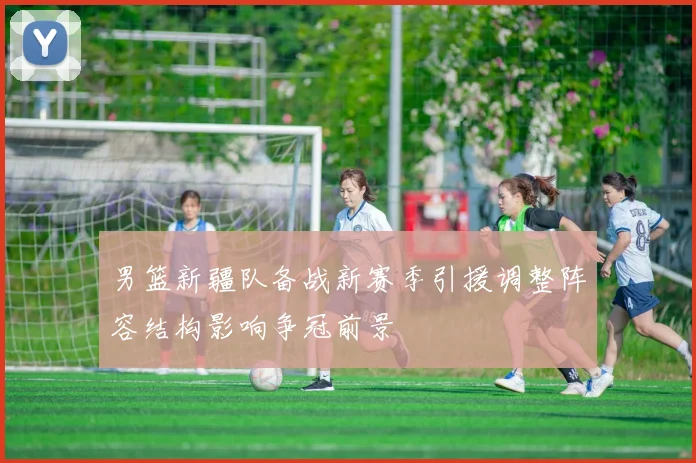 男篮新疆队备战新赛季引援调整阵容结构影响争冠前景