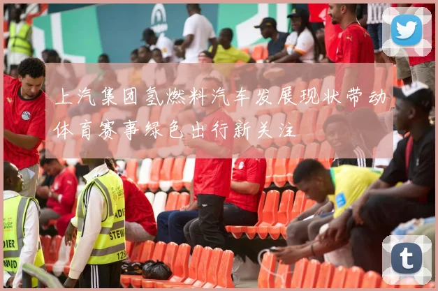 上汽集团氢燃料汽车发展现状带动体育赛事绿色出行新关注