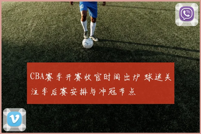 CBA赛季开赛收官时间出炉 球迷关注季后赛安排与冲冠节点