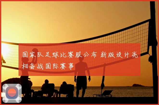 国家队足球比赛服公布 新版设计亮相备战国际赛事