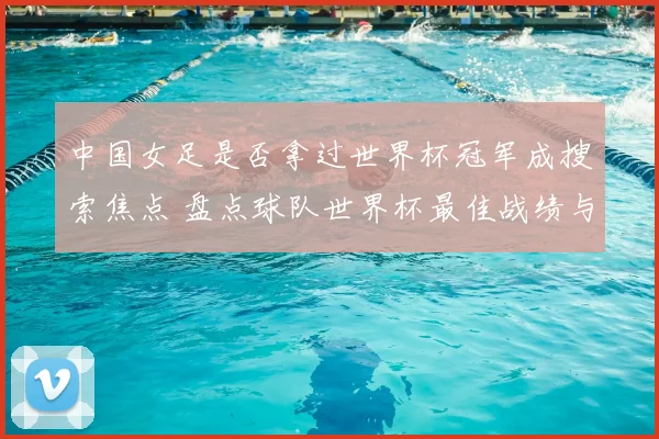 中国女足是否拿过世界杯冠军成搜索焦点 盘点球队世界杯最佳战绩与历史表现