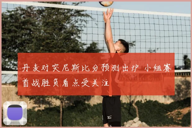丹麦对突尼斯比分预测出炉 小组赛首战胜负看点受关注