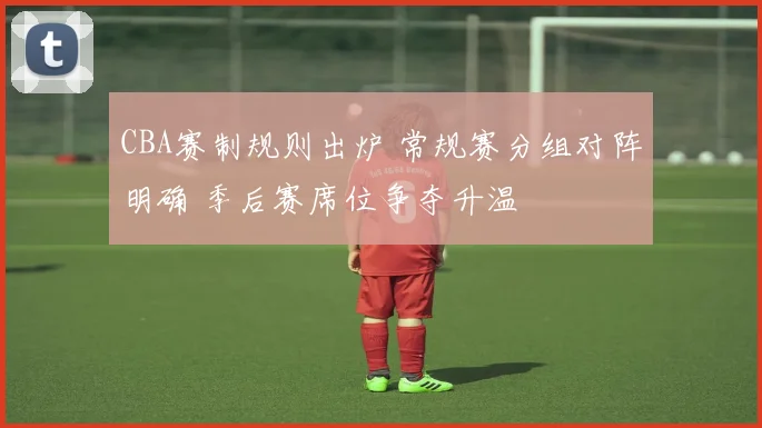 CBA赛制规则出炉 常规赛分组对阵明确 季后赛席位争夺升温