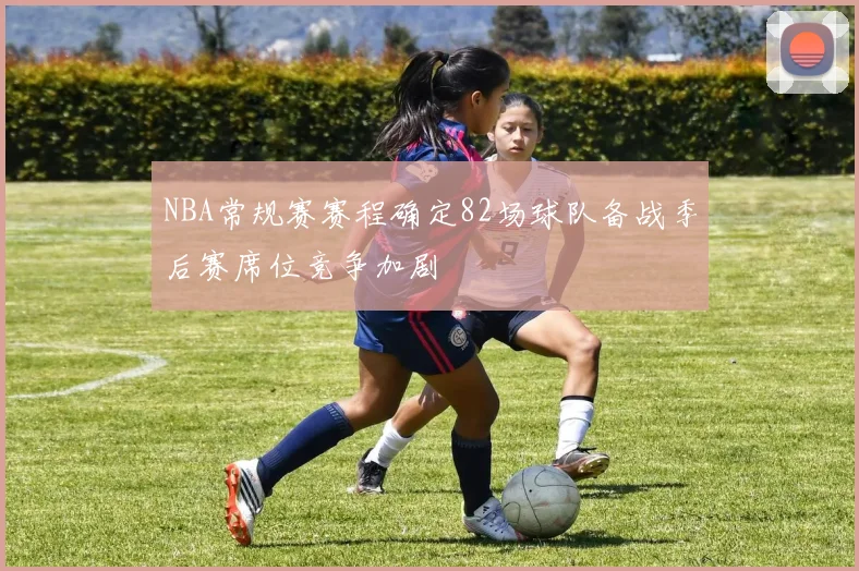 NBA常规赛赛程确定82场球队备战季后赛席位竞争加剧