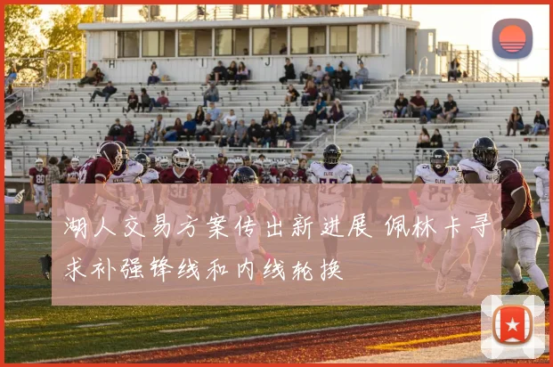 湖人交易方案传出新进展 佩林卡寻求补强锋线和内线轮换