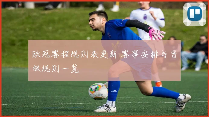 欧冠赛程规则表更新 赛事安排与晋级规则一览