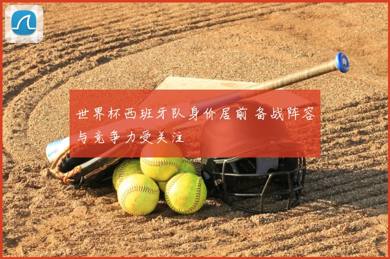 世界杯西班牙队身价居前 备战阵容与竞争力受关注