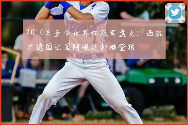 2010年至今世界杯冠军盘点：西班牙德国法国阿根廷相继登顶