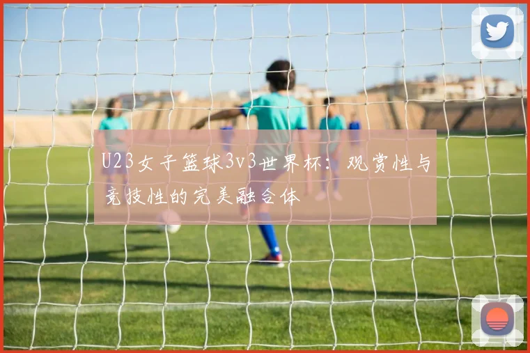 U23女子篮球3v3世界杯：观赏性与竞技性的完美融合体