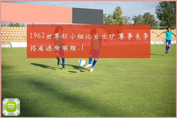 1962世界杯小组比分出炉 赛事竞争格局逐渐明朗_1
